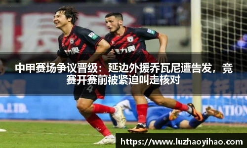 中甲赛场争议晋级：延边外援乔瓦尼遭告发，竞赛开赛前被紧迫叫走核对